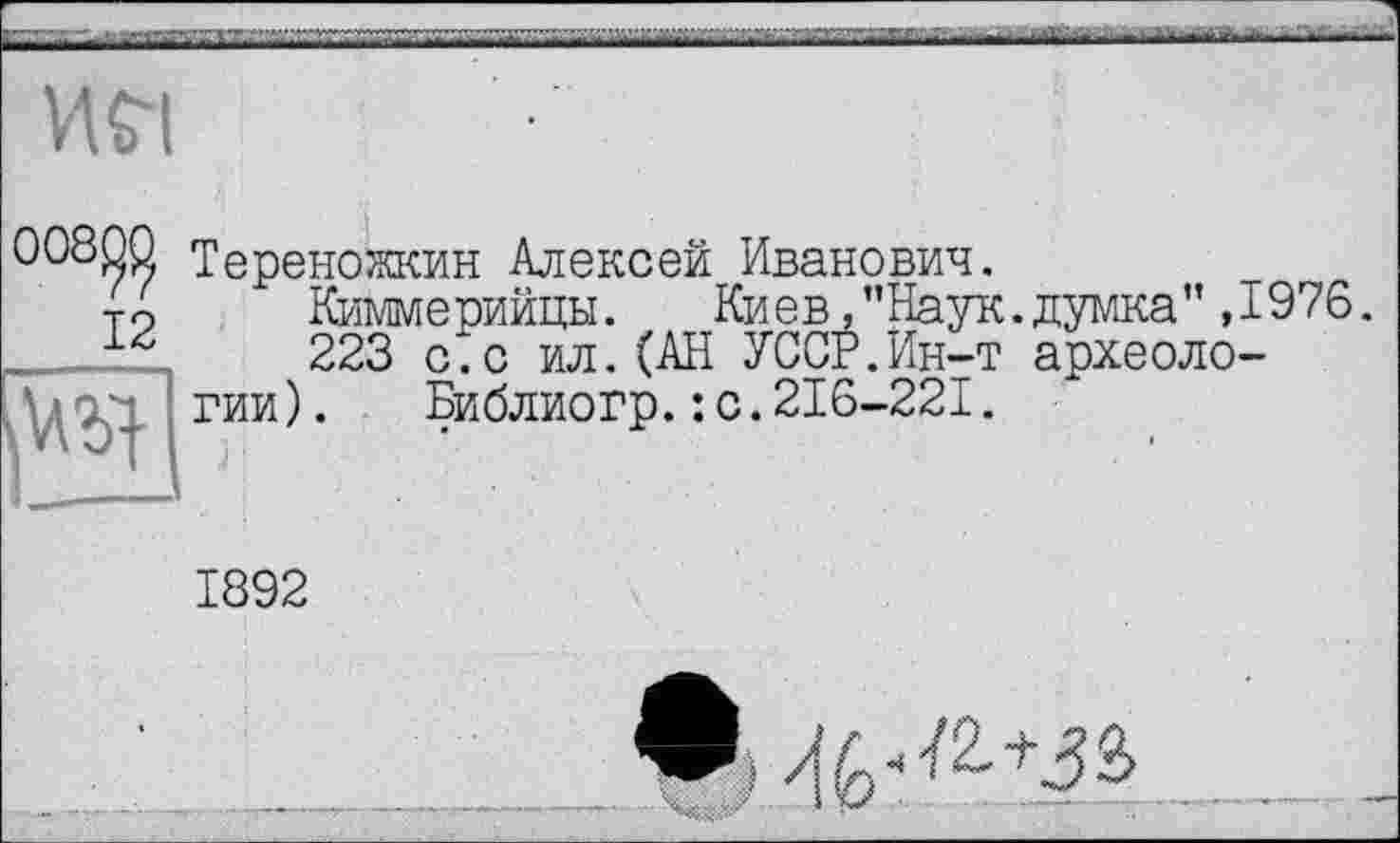 ﻿И£І
00800 Тереножкин Алексей Иванович.
то Й/іммерийцк. Киев,"Наук.думка" ,1976 223 с.с ил.(АН УССР.Ин-т археологии) .	Библиогр.: с.216-221.
1892
